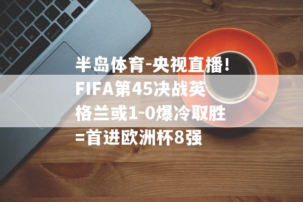 半岛体育-央视直播！FIFA第45决战英格兰或1-0爆冷取胜=首进欧洲杯8强