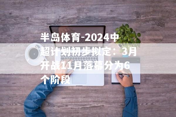 半岛体育-2024中超计划初步拟定：3月开战11月落幕分为6个阶段