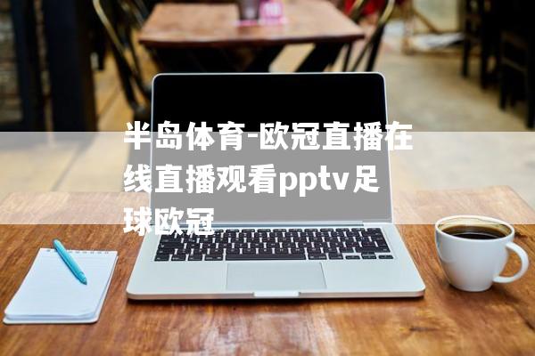 半岛体育-欧冠直播在线直播观看pptv足球欧冠