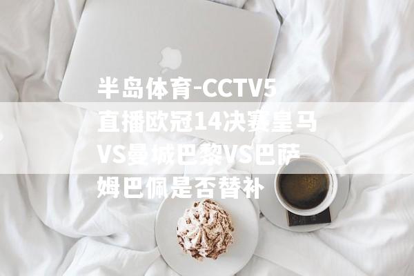 半岛体育-CCTV5直播欧冠14决赛皇马VS曼城巴黎VS巴萨姆巴佩是否替补